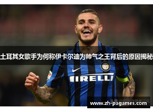土耳其女歌手为何称伊卡尔迪为帅气之王背后的原因揭秘