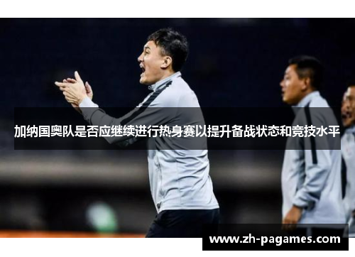 加纳国奥队是否应继续进行热身赛以提升备战状态和竞技水平