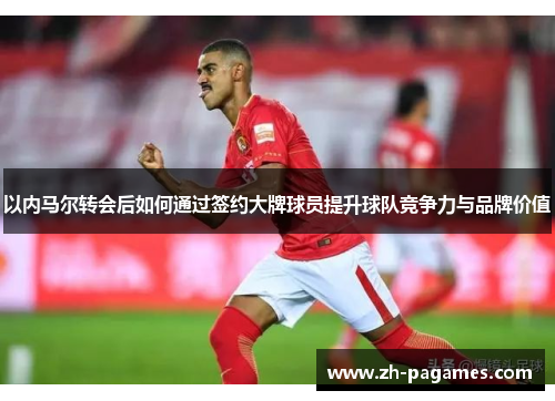 以内马尔转会后如何通过签约大牌球员提升球队竞争力与品牌价值