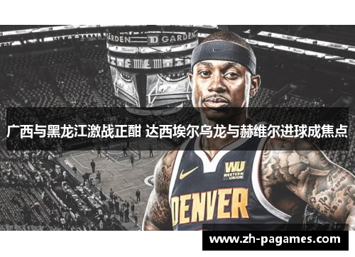 广西与黑龙江激战正酣 达西埃尔乌龙与赫维尔进球成焦点