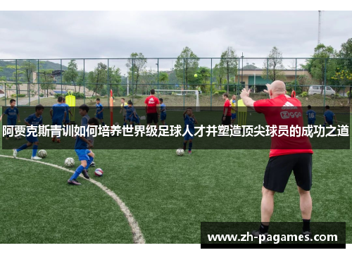 阿贾克斯青训如何培养世界级足球人才并塑造顶尖球员的成功之道 阿贾克斯青训如何培养世界级足球人才并塑造顶尖球员的成功之道