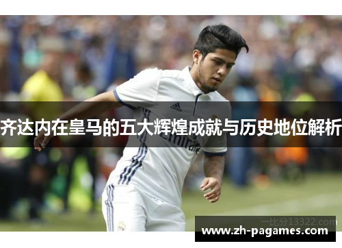 齐达内在皇马的五大辉煌成就与历史地位解析