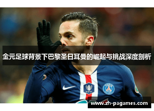 金元足球背景下巴黎圣日耳曼的崛起与挑战深度剖析