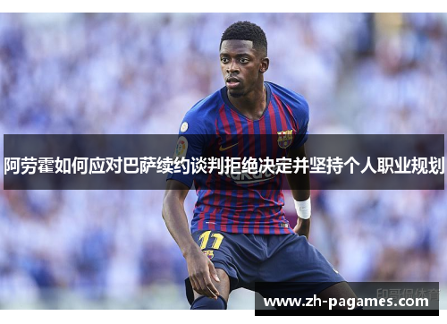 阿劳霍如何应对巴萨续约谈判拒绝决定并坚持个人职业规划