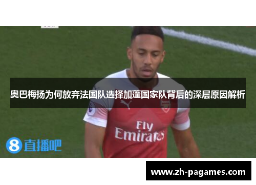 奥巴梅扬为何放弃法国队选择加蓬国家队背后的深层原因解析