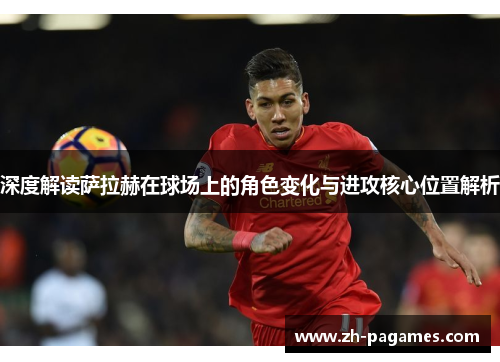 深度解读萨拉赫在球场上的角色变化与进攻核心位置解析