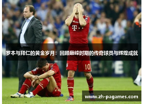 罗本与拜仁的黄金岁月：回顾巅峰时期的传奇球员与辉煌成就