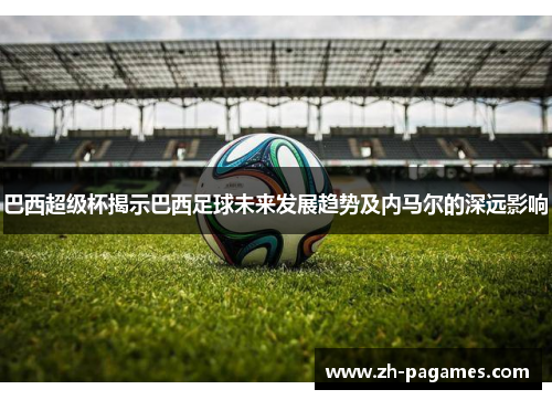 巴西超级杯揭示巴西足球未来发展趋势及内马尔的深远影响