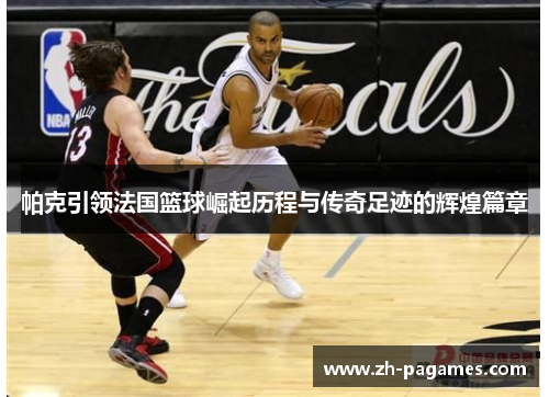 帕克引领法国篮球崛起历程与传奇足迹的辉煌篇章