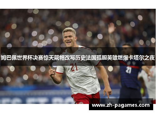 姆巴佩世界杯决赛惊天戴帽改写历史法国孤胆英雄燃爆卡塔尔之夜